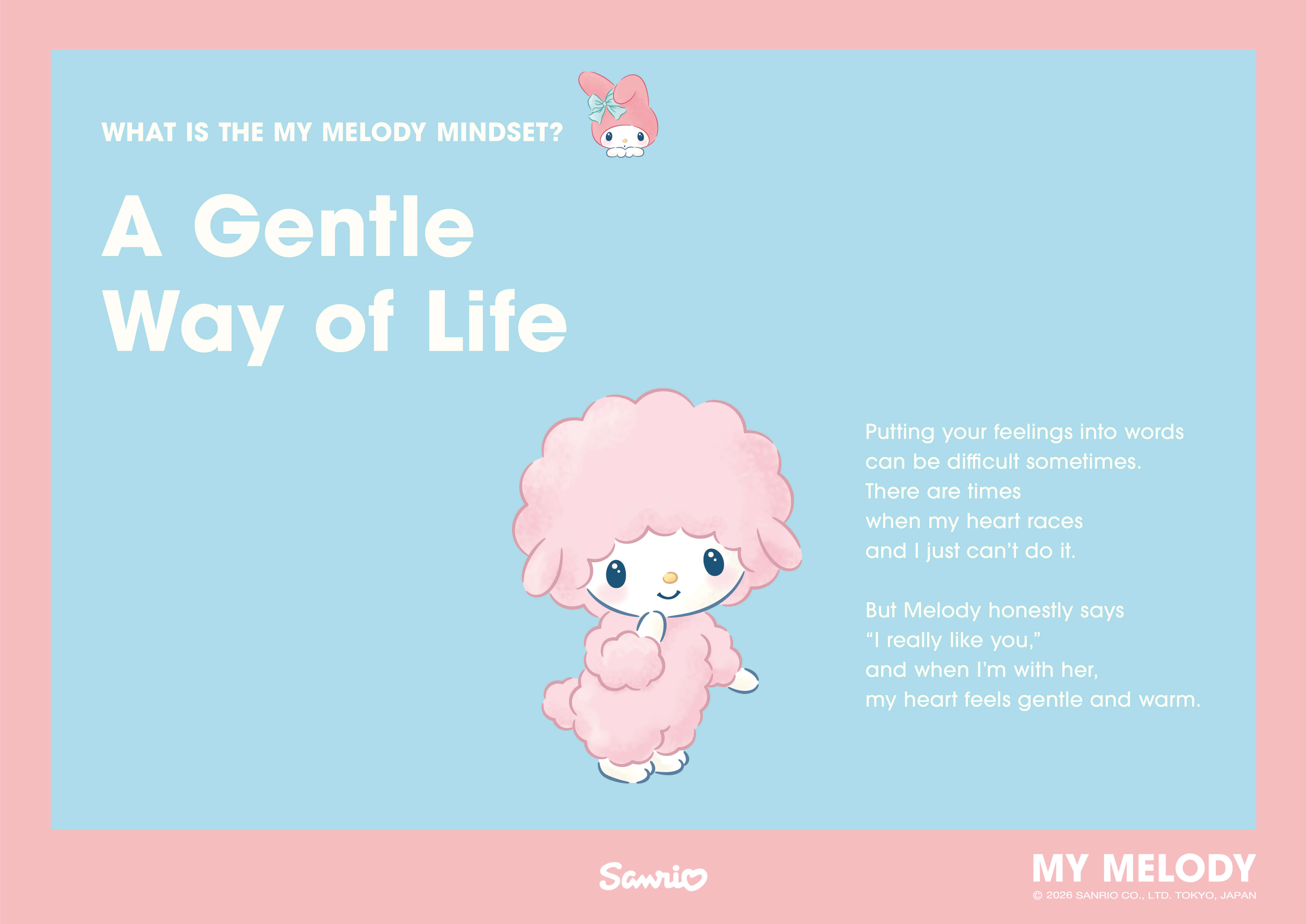 WHAT IS THE MY MELODY MINDSET? A Gentle Way of Life / Putting your feelings into words can be difficult sometimes. There are times when my heart races and I just can't do it. But Melody honestly says “I really like you,” and when I'm with her, my heart feels gentle and warm.