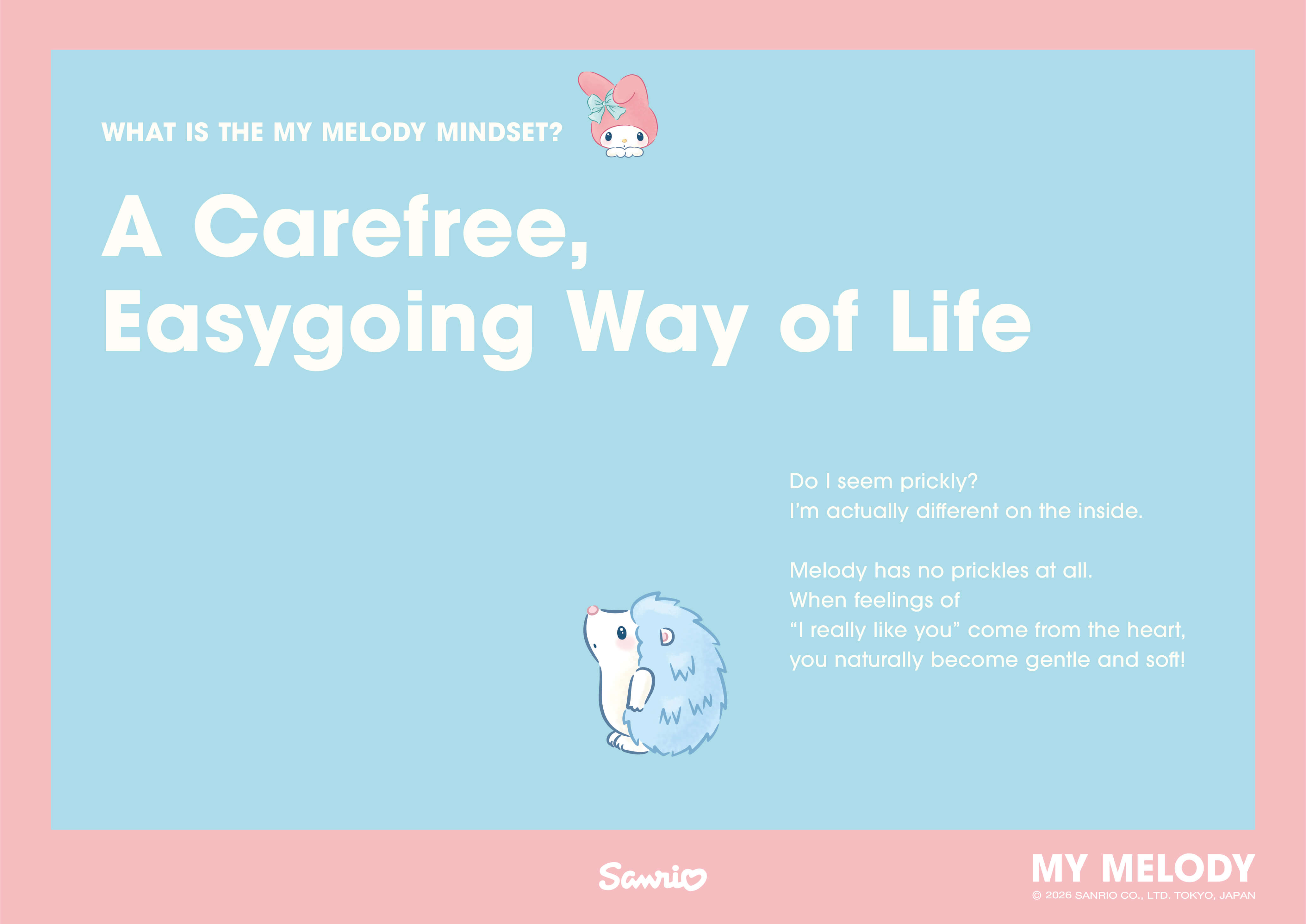 WHAT IS THE MY MELODY MINDSET? A Carefree, Easygoing Way of Life / Do I seem prickly? I'm actually different on the inside. Melody has no prickles at all. When feelings of “I really like you” come from the heart, you naturally become gentle and soft!