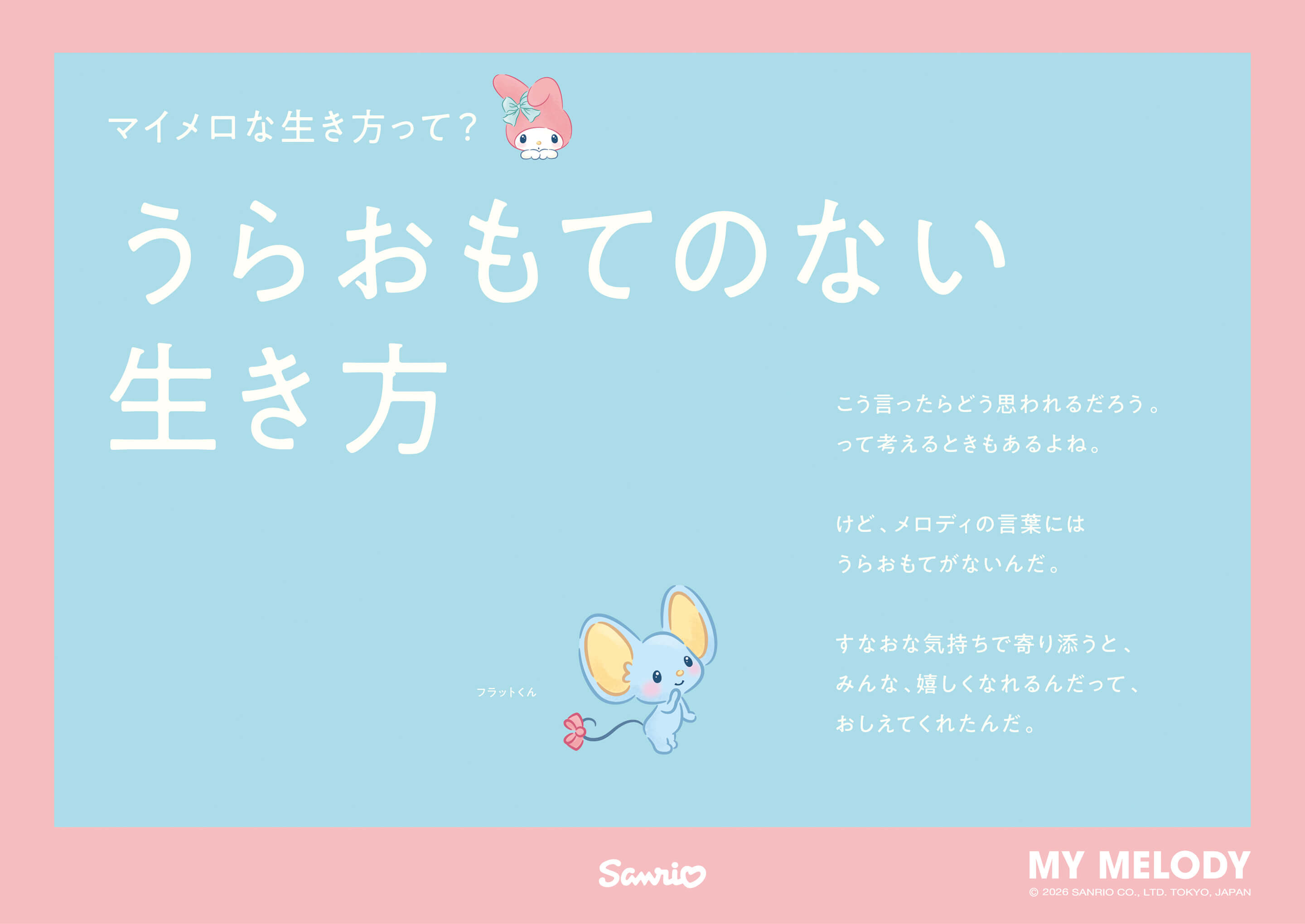 マイメロな生き方って? うらおもてのない生き方 / フラットくん：こう言ったらどう思われるだろうって考えるときもあるよね。けど、メロディの言葉にはうらおもてがないんだ。すなおな気持ちで寄り添うと、みんな、嬉しくなれるんだって、おしえてくれたんだ。