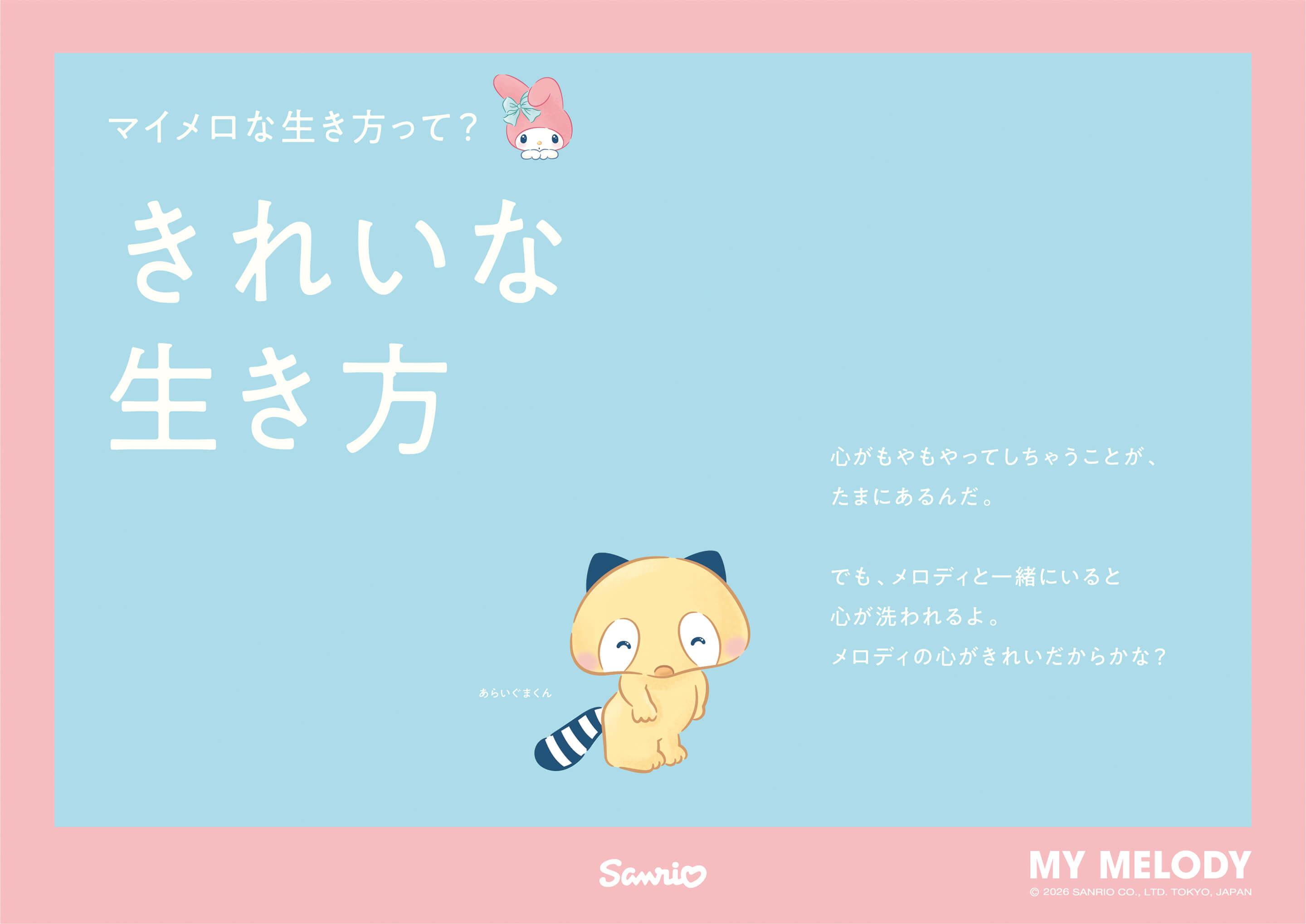 マイメロな生き方って? きれいな生き方 / あらいぐまくん：心がもやもやってしちゃうことが、
												たまにあるんだ。でも、メロディと一緒にいると心が洗われるよ。メロディの心がきれいだからかな?