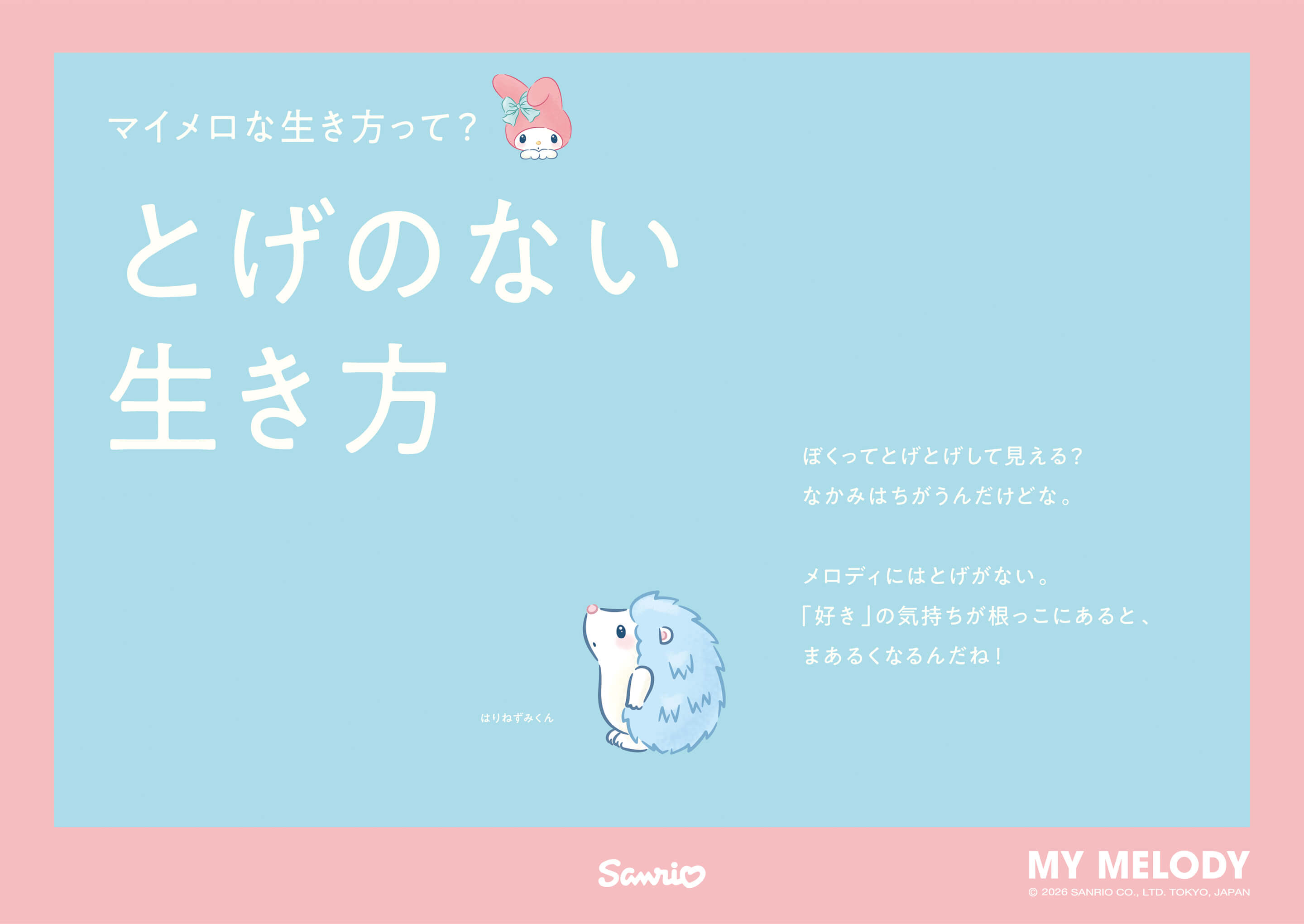 マイメロな生き方って? とげのない生き方 / はりねずみくん：ぼくってとげとげして見える?
												なかみはちがうんだけどな。メロディにはとげがない。「好き」の気持ちが根っこにあると、まあるくなるんだね。